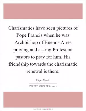 Charismatics have seen pictures of Pope Francis when he was Archbishop of Buenos Aires praying and asking Protestant pastors to pray for him. His friendship towards the charismatic renewal is there Picture Quote #1