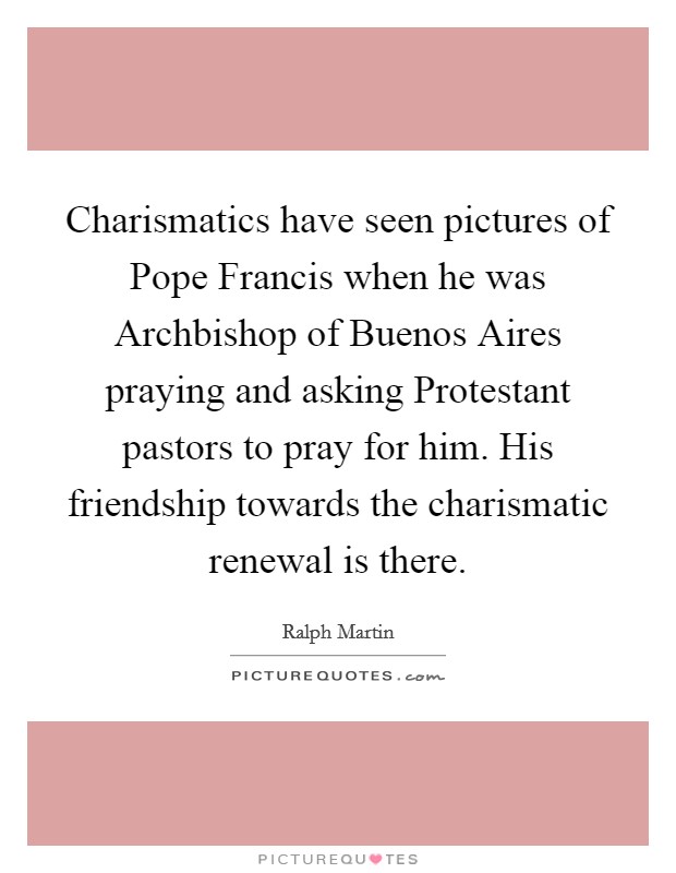 Charismatics have seen pictures of Pope Francis when he was Archbishop of Buenos Aires praying and asking Protestant pastors to pray for him. His friendship towards the charismatic renewal is there. Picture Quote #1