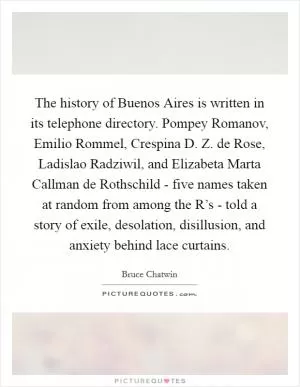 The history of Buenos Aires is written in its telephone directory. Pompey Romanov, Emilio Rommel, Crespina D. Z. de Rose, Ladislao Radziwil, and Elizabeta Marta Callman de Rothschild - five names taken at random from among the R’s - told a story of exile, desolation, disillusion, and anxiety behind lace curtains Picture Quote #1