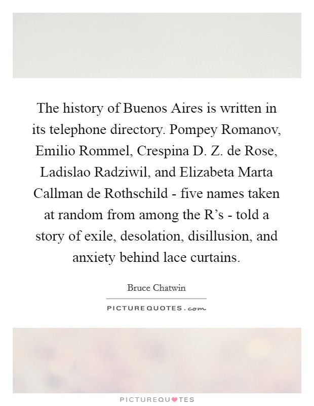 The history of Buenos Aires is written in its telephone directory. Pompey Romanov, Emilio Rommel, Crespina D. Z. de Rose, Ladislao Radziwil, and Elizabeta Marta Callman de Rothschild - five names taken at random from among the R's - told a story of exile, desolation, disillusion, and anxiety behind lace curtains. Picture Quote #1