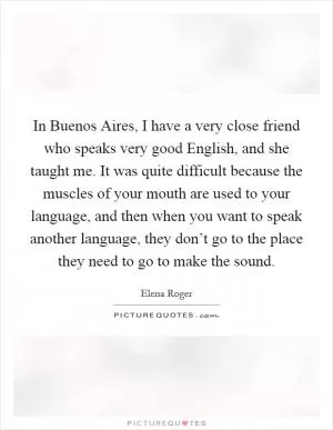 In Buenos Aires, I have a very close friend who speaks very good English, and she taught me. It was quite difficult because the muscles of your mouth are used to your language, and then when you want to speak another language, they don’t go to the place they need to go to make the sound Picture Quote #1