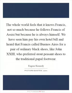 The whole world feels that it knows Francis, not so much because he follows Francis of Assisi but because he is always himself. We have seen him pay his own hotel bill and heard that Francis called Buenos Aires for a pair of ordinary black shoes, like John XXIII, who preferred stout peasant shoes to the traditional papal footwear Picture Quote #1