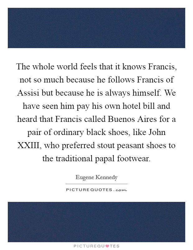 The whole world feels that it knows Francis, not so much because he follows Francis of Assisi but because he is always himself. We have seen him pay his own hotel bill and heard that Francis called Buenos Aires for a pair of ordinary black shoes, like John XXIII, who preferred stout peasant shoes to the traditional papal footwear. Picture Quote #1