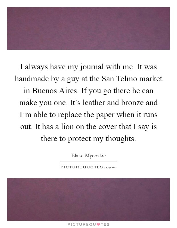 I always have my journal with me. It was handmade by a guy at the San Telmo market in Buenos Aires. If you go there he can make you one. It's leather and bronze and I'm able to replace the paper when it runs out. It has a lion on the cover that I say is there to protect my thoughts. Picture Quote #1