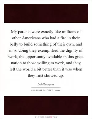 My parents were exactly like millions of other Americans who had a fire in their belly to build something of their own, and in so doing they exemplified the dignity of work, the opportunity available in this great nation to those willing to work, and they left the world a bit better than it was when they first showed up Picture Quote #1