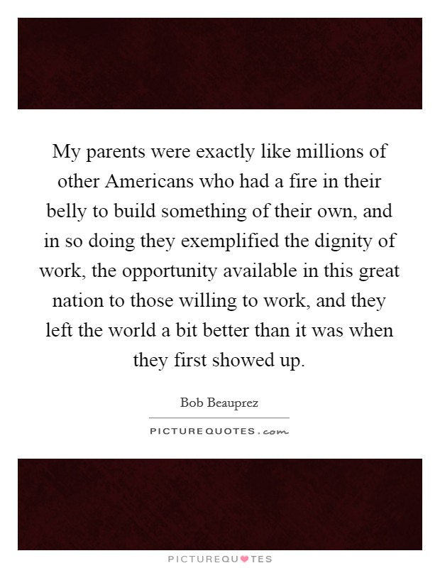 My parents were exactly like millions of other Americans who had a fire in their belly to build something of their own, and in so doing they exemplified the dignity of work, the opportunity available in this great nation to those willing to work, and they left the world a bit better than it was when they first showed up. Picture Quote #1