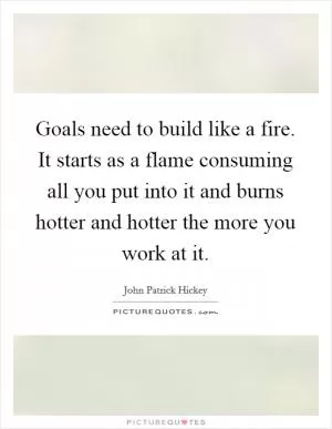 Goals need to build like a fire. It starts as a flame consuming all you put into it and burns hotter and hotter the more you work at it Picture Quote #1