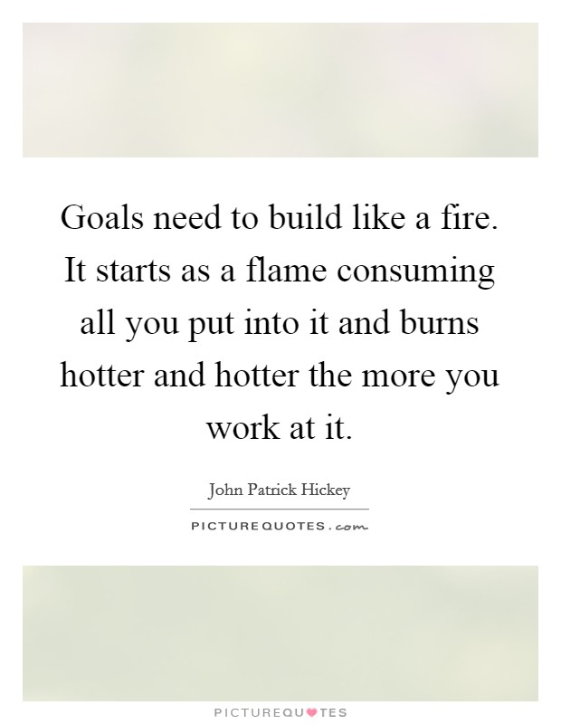 Goals need to build like a fire. It starts as a flame consuming all you put into it and burns hotter and hotter the more you work at it. Picture Quote #1