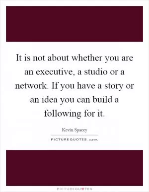 It is not about whether you are an executive, a studio or a network. If you have a story or an idea you can build a following for it Picture Quote #1