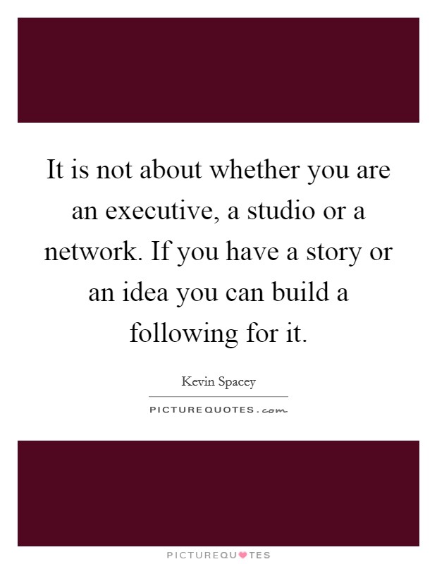 It is not about whether you are an executive, a studio or a network. If you have a story or an idea you can build a following for it. Picture Quote #1