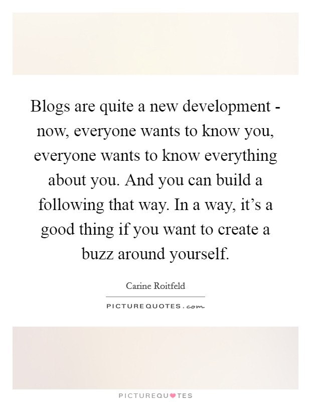 Blogs are quite a new development - now, everyone wants to know you, everyone wants to know everything about you. And you can build a following that way. In a way, it's a good thing if you want to create a buzz around yourself. Picture Quote #1