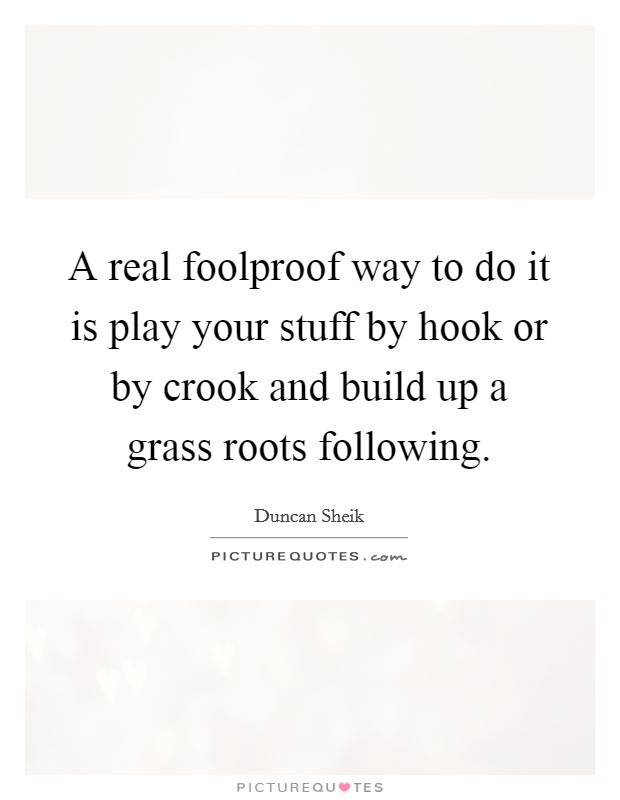A real foolproof way to do it is play your stuff by hook or by crook and build up a grass roots following. Picture Quote #1