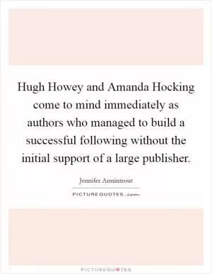 Hugh Howey and Amanda Hocking come to mind immediately as authors who managed to build a successful following without the initial support of a large publisher Picture Quote #1