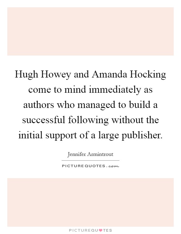 Hugh Howey and Amanda Hocking come to mind immediately as authors who managed to build a successful following without the initial support of a large publisher. Picture Quote #1