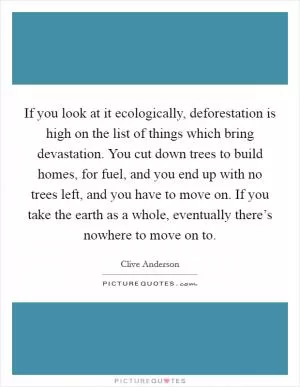 If you look at it ecologically, deforestation is high on the list of things which bring devastation. You cut down trees to build homes, for fuel, and you end up with no trees left, and you have to move on. If you take the earth as a whole, eventually there’s nowhere to move on to Picture Quote #1