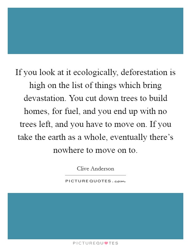If you look at it ecologically, deforestation is high on the list of things which bring devastation. You cut down trees to build homes, for fuel, and you end up with no trees left, and you have to move on. If you take the earth as a whole, eventually there's nowhere to move on to. Picture Quote #1