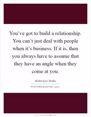 You’ve got to build a relationship. You can’t just deal with people when it’s business. If it is, then you always have to assume that they have an angle when they come at you Picture Quote #1