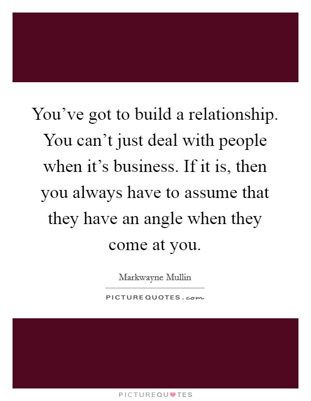 You've got to build a relationship. You can't just deal with people when it's business. If it is, then you always have to assume that they have an angle when they come at you. Picture Quote #1