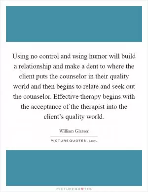Using no control and using humor will build a relationship and make a dent to where the client puts the counselor in their quality world and then begins to relate and seek out the counselor. Effective therapy begins with the acceptance of the therapist into the client’s quality world Picture Quote #1