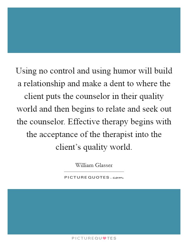 Using no control and using humor will build a relationship and make a dent to where the client puts the counselor in their quality world and then begins to relate and seek out the counselor. Effective therapy begins with the acceptance of the therapist into the client's quality world. Picture Quote #1