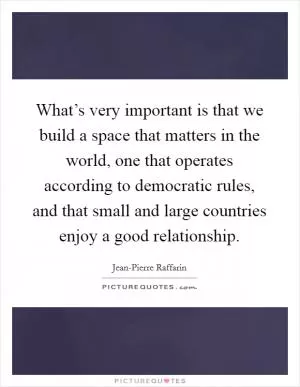 What’s very important is that we build a space that matters in the world, one that operates according to democratic rules, and that small and large countries enjoy a good relationship Picture Quote #1
