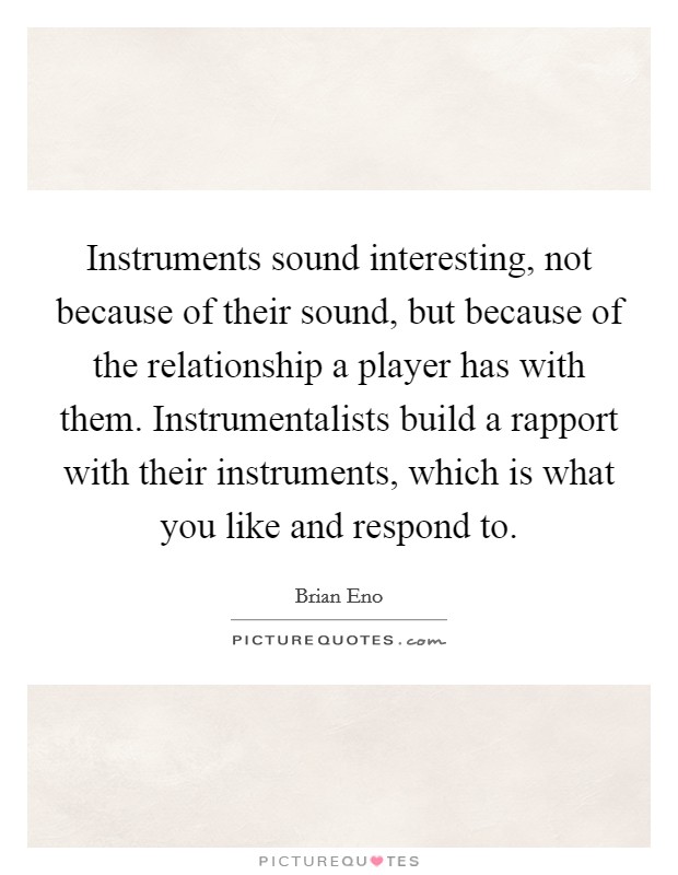 Instruments sound interesting, not because of their sound, but because of the relationship a player has with them. Instrumentalists build a rapport with their instruments, which is what you like and respond to. Picture Quote #1