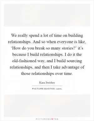 We really spend a lot of time on building relationships. And so when everyone is like, ‘How do you break so many stories?’ it’s because I build relationships. I do it the old-fashioned way, and I build sourcing relationships, and then I take advantage of those relationships over time Picture Quote #1