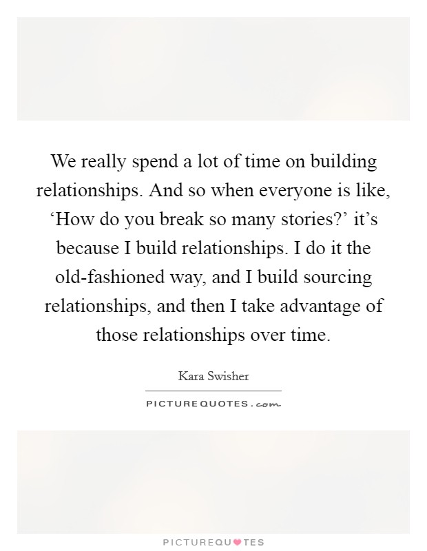 We really spend a lot of time on building relationships. And so when everyone is like, ‘How do you break so many stories?' it's because I build relationships. I do it the old-fashioned way, and I build sourcing relationships, and then I take advantage of those relationships over time. Picture Quote #1