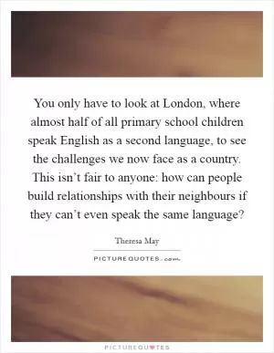 You only have to look at London, where almost half of all primary school children speak English as a second language, to see the challenges we now face as a country. This isn’t fair to anyone: how can people build relationships with their neighbours if they can’t even speak the same language? Picture Quote #1