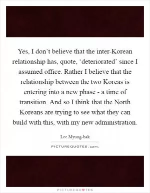 Yes, I don’t believe that the inter-Korean relationship has, quote, ‘deteriorated’ since I assumed office. Rather I believe that the relationship between the two Koreas is entering into a new phase - a time of transition. And so I think that the North Koreans are trying to see what they can build with this, with my new administration Picture Quote #1