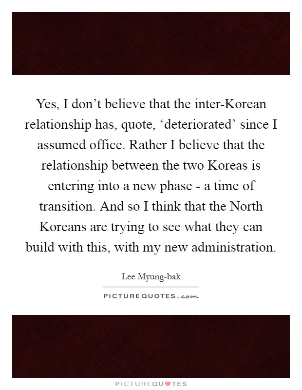 Yes, I don't believe that the inter-Korean relationship has, quote, ‘deteriorated' since I assumed office. Rather I believe that the relationship between the two Koreas is entering into a new phase - a time of transition. And so I think that the North Koreans are trying to see what they can build with this, with my new administration. Picture Quote #1