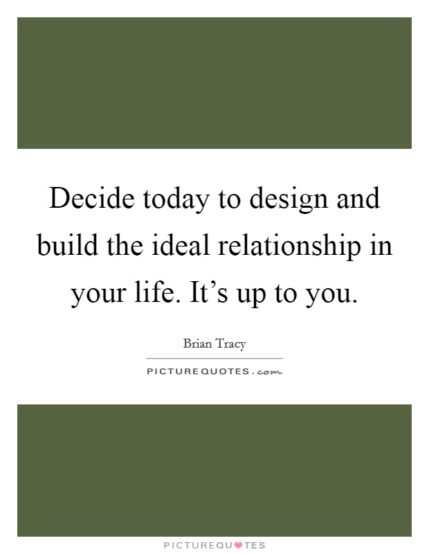 Decide today to design and build the ideal relationship in your life. It's up to you. Picture Quote #1
