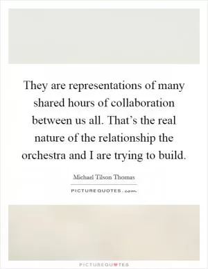 They are representations of many shared hours of collaboration between us all. That’s the real nature of the relationship the orchestra and I are trying to build Picture Quote #1