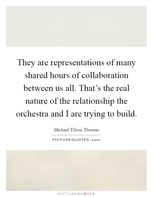 They are representations of many shared hours of collaboration between us all. That's the real nature of the relationship the orchestra and I are trying to build. Picture Quote #1