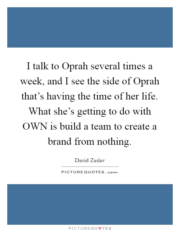 I talk to Oprah several times a week, and I see the side of Oprah that's having the time of her life. What she's getting to do with OWN is build a team to create a brand from nothing. Picture Quote #1
