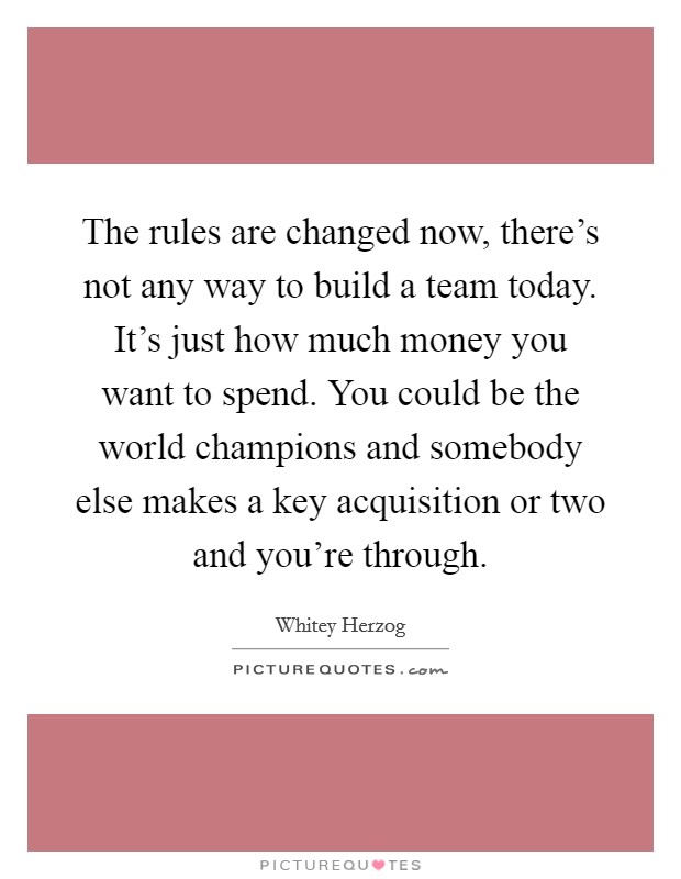 The rules are changed now, there's not any way to build a team today. It's just how much money you want to spend. You could be the world champions and somebody else makes a key acquisition or two and you're through. Picture Quote #1