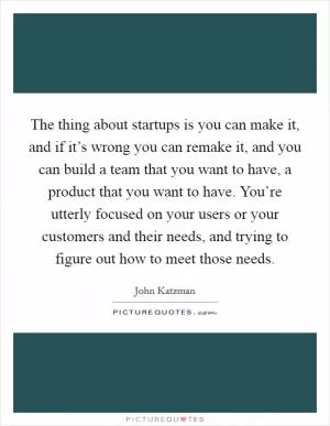 The thing about startups is you can make it, and if it’s wrong you can remake it, and you can build a team that you want to have, a product that you want to have. You’re utterly focused on your users or your customers and their needs, and trying to figure out how to meet those needs Picture Quote #1