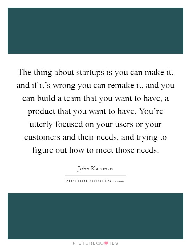 The thing about startups is you can make it, and if it's wrong you can remake it, and you can build a team that you want to have, a product that you want to have. You're utterly focused on your users or your customers and their needs, and trying to figure out how to meet those needs. Picture Quote #1