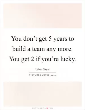You don’t get 5 years to build a team any more. You get 2 if you’re lucky Picture Quote #1