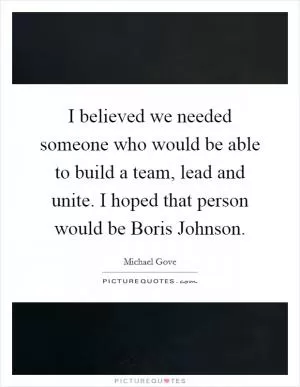 I believed we needed someone who would be able to build a team, lead and unite. I hoped that person would be Boris Johnson Picture Quote #1