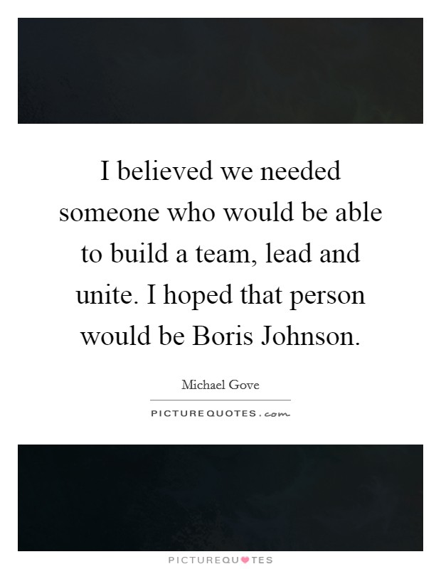 I believed we needed someone who would be able to build a team, lead and unite. I hoped that person would be Boris Johnson. Picture Quote #1