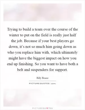 Trying to build a team over the course of the winter to put on the field is really just half the job. Because if your best players go down, it’s not so much him going down as who you replace him with, which ultimately might have the biggest impact on how you end up finishing. So you want to have both a belt and suspenders for support Picture Quote #1