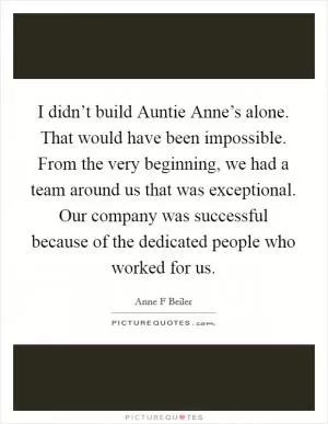 I didn’t build Auntie Anne’s alone. That would have been impossible. From the very beginning, we had a team around us that was exceptional. Our company was successful because of the dedicated people who worked for us Picture Quote #1