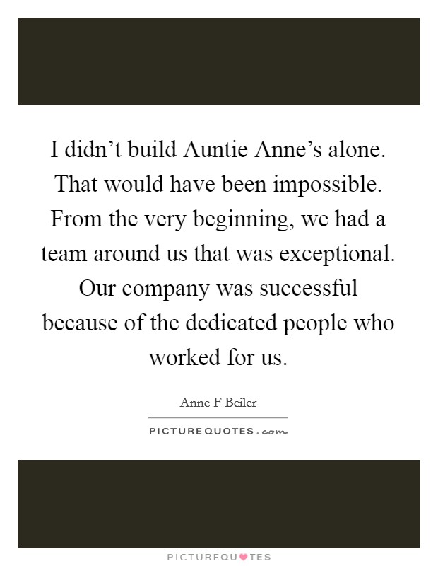 I didn't build Auntie Anne's alone. That would have been impossible. From the very beginning, we had a team around us that was exceptional. Our company was successful because of the dedicated people who worked for us. Picture Quote #1