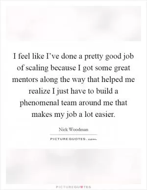 I feel like I’ve done a pretty good job of scaling because I got some great mentors along the way that helped me realize I just have to build a phenomenal team around me that makes my job a lot easier Picture Quote #1