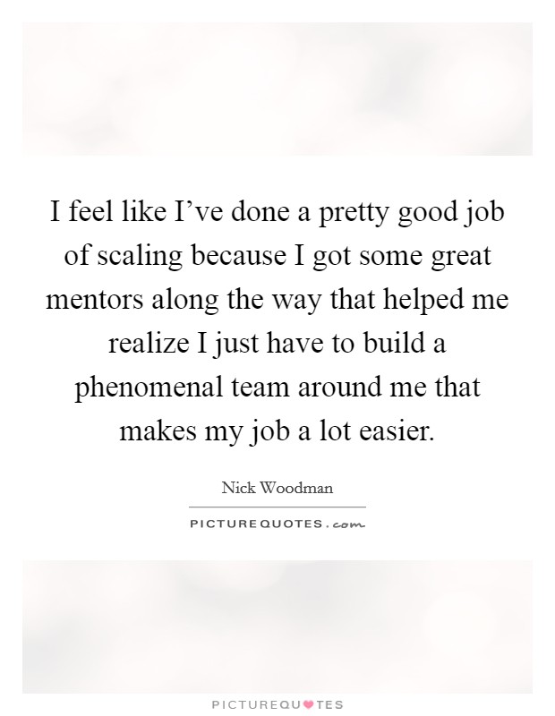 I feel like I've done a pretty good job of scaling because I got some great mentors along the way that helped me realize I just have to build a phenomenal team around me that makes my job a lot easier. Picture Quote #1