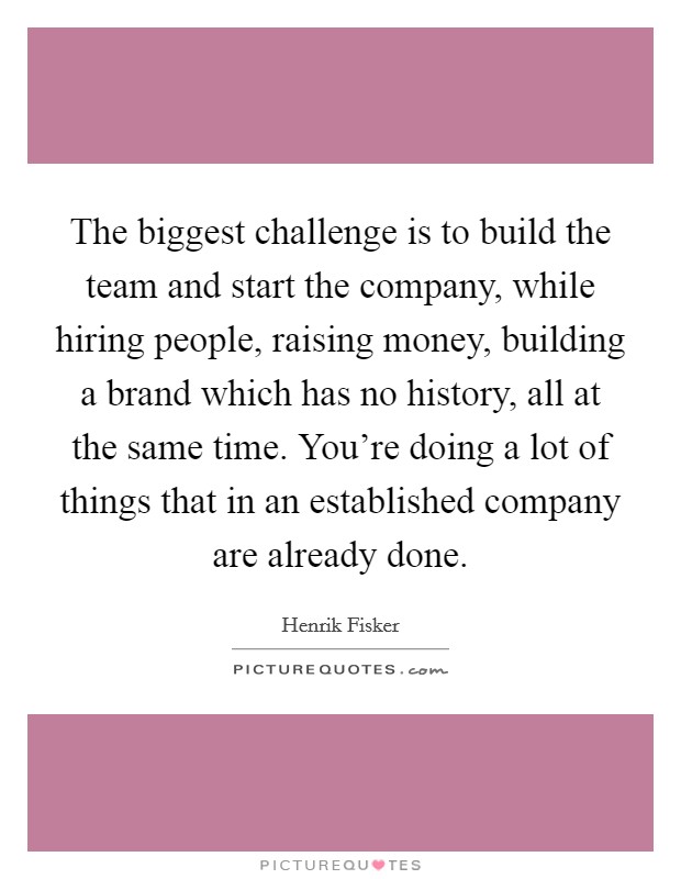 The biggest challenge is to build the team and start the company, while hiring people, raising money, building a brand which has no history, all at the same time. You're doing a lot of things that in an established company are already done. Picture Quote #1