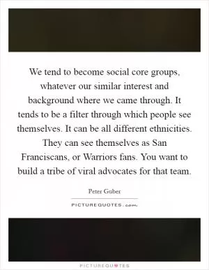 We tend to become social core groups, whatever our similar interest and background where we came through. It tends to be a filter through which people see themselves. It can be all different ethnicities. They can see themselves as San Franciscans, or Warriors fans. You want to build a tribe of viral advocates for that team Picture Quote #1
