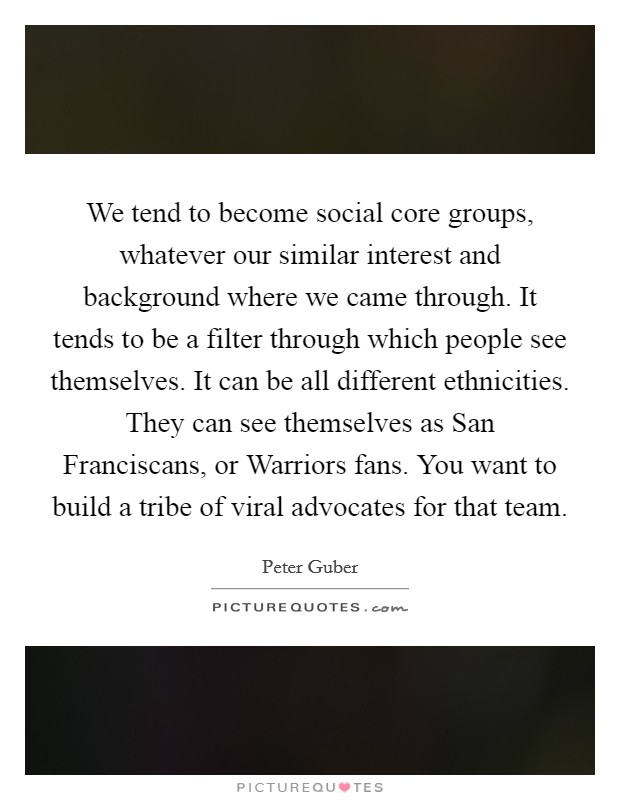 We tend to become social core groups, whatever our similar interest and background where we came through. It tends to be a filter through which people see themselves. It can be all different ethnicities. They can see themselves as San Franciscans, or Warriors fans. You want to build a tribe of viral advocates for that team. Picture Quote #1
