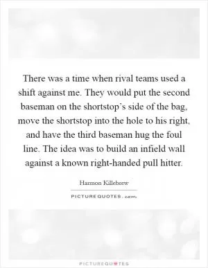 There was a time when rival teams used a shift against me. They would put the second baseman on the shortstop’s side of the bag, move the shortstop into the hole to his right, and have the third baseman hug the foul line. The idea was to build an infield wall against a known right-handed pull hitter Picture Quote #1